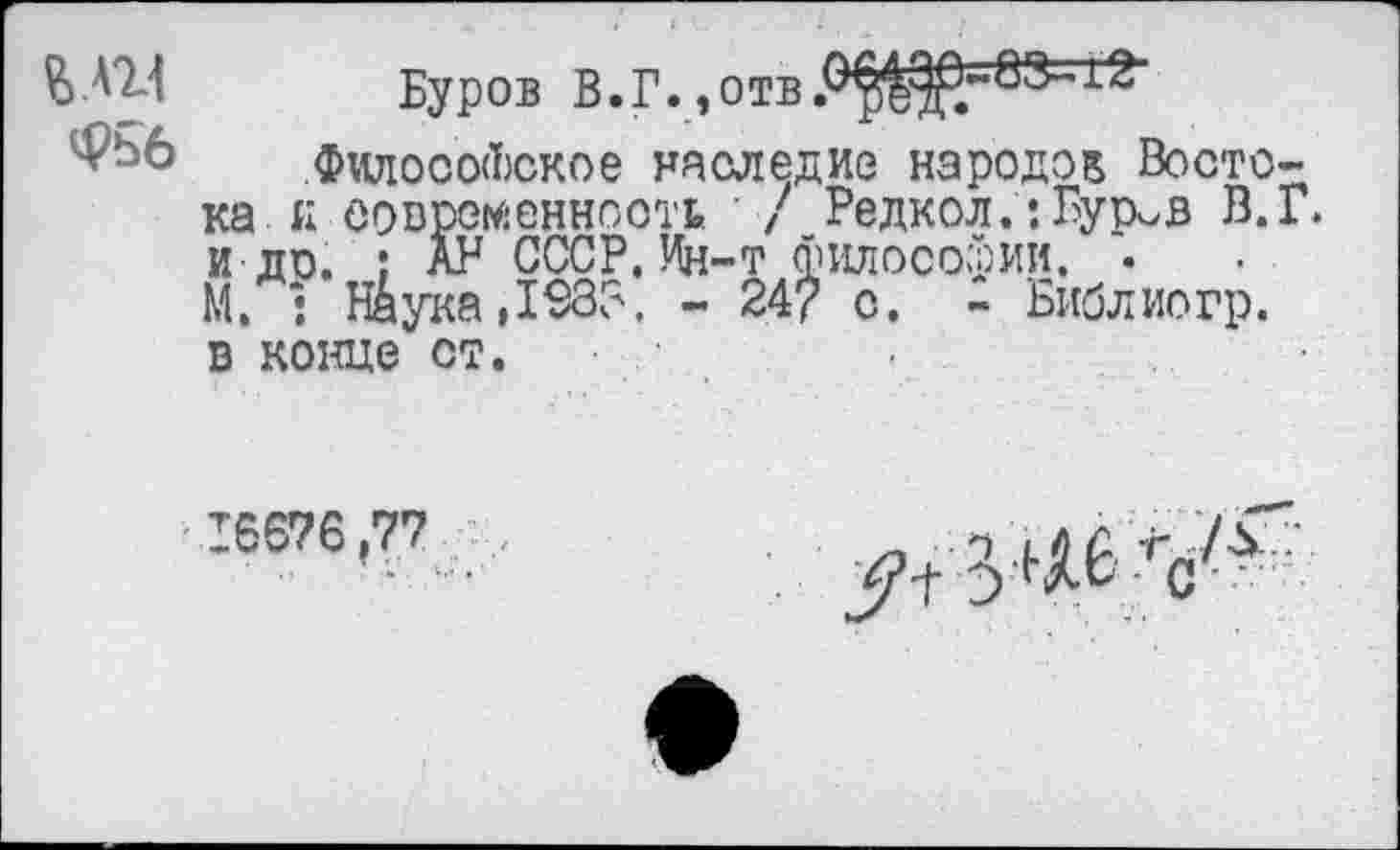 ﻿£ АН
Фьб
Буров В.Г.,отв
Философское наследие народов Востока к современность / Редкол.:Бур^в В.Г. и ди. ; АР СССР. Ин-т философии. . М. : Н&ука,1€33, - 24? с. - Библиогр. в конце ст.
16676,77
